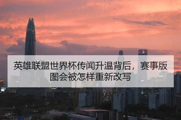 英雄联盟世界杯传闻升温背后，赛事版图会被怎样重新改写
